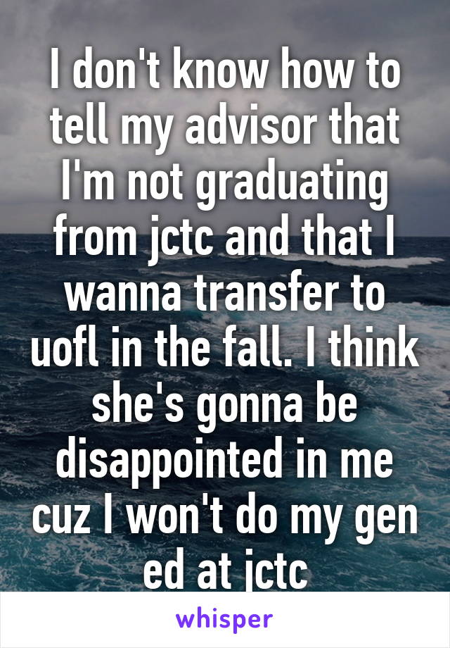 I don't know how to tell my advisor that I'm not graduating from jctc and that I wanna transfer to uofl in the fall. I think she's gonna be disappointed in me cuz I won't do my gen ed at jctc