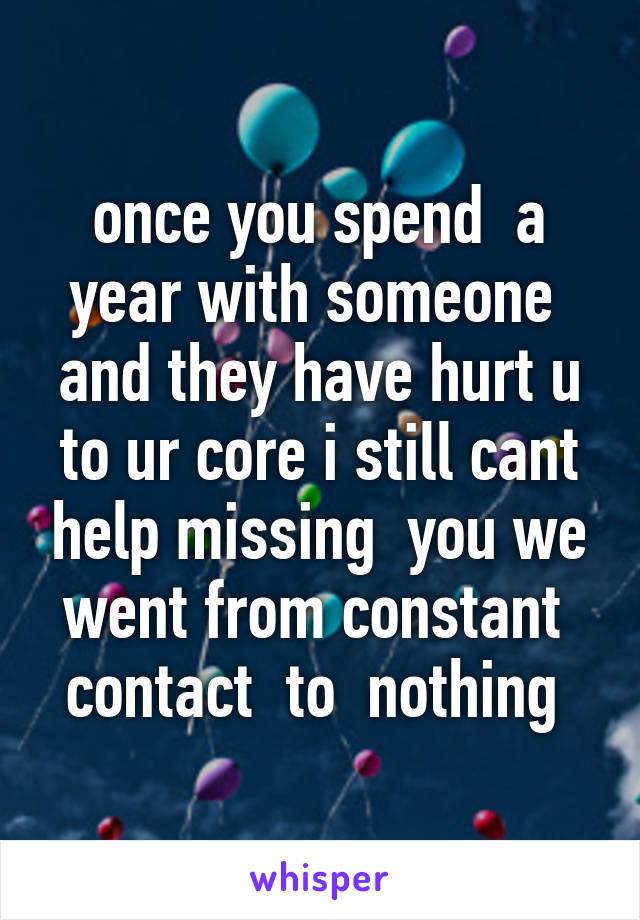 once you spend  a year with someone  and they have hurt u to ur core i still cant help missing  you we went from constant  contact  to  nothing 