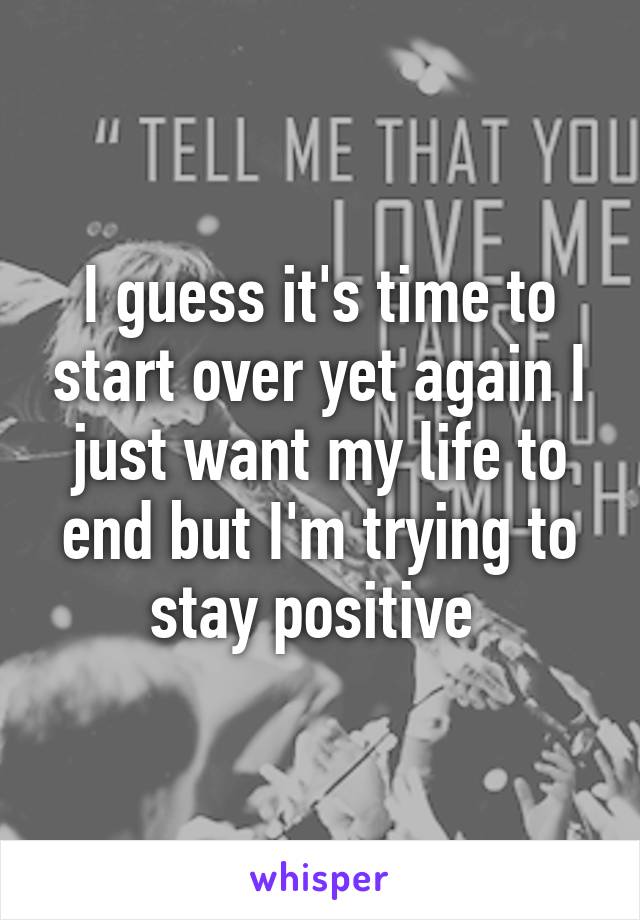 I guess it's time to start over yet again I just want my life to end but I'm trying to stay positive 