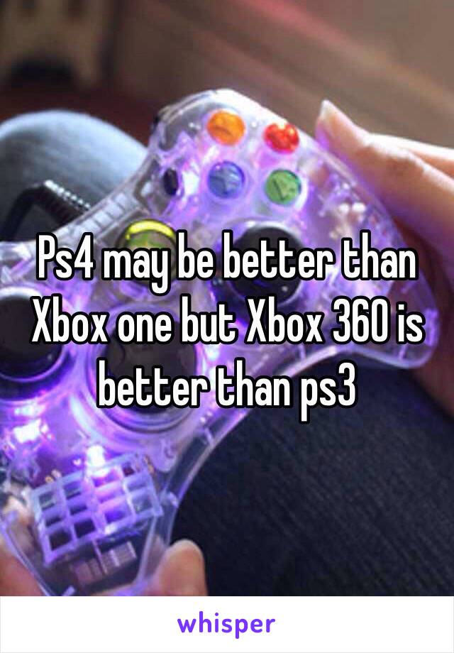 Ps4 may be better than Xbox one but Xbox 360 is better than ps3