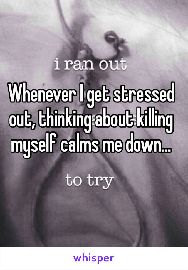 Whenever I get stressed out, thinking about killing myself calms me down...