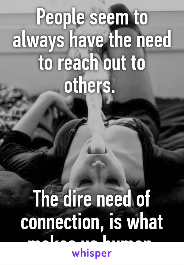 People seem to always have the need to reach out to others. 




The dire need of connection, is what makes us human.