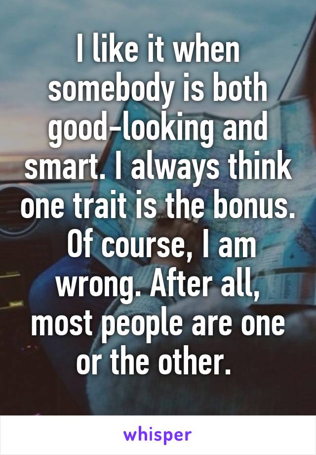 I like it when somebody is both good-looking and smart. I always think one trait is the bonus.  Of course, I am wrong. After all, most people are one or the other. 
