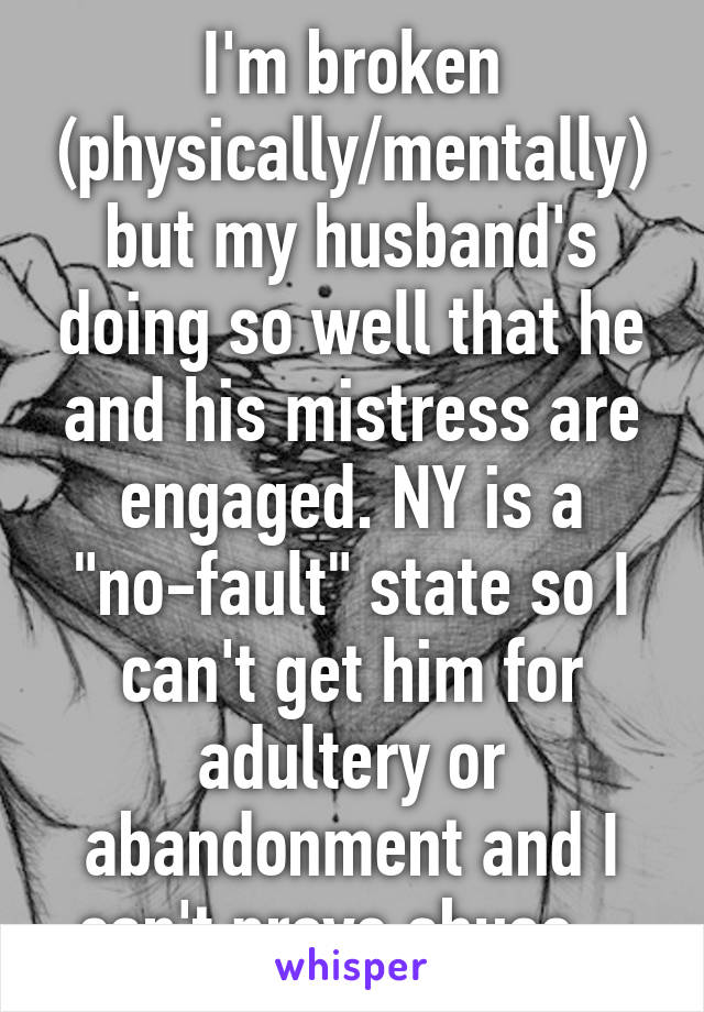 I'm broken (physically/mentally) but my husband's doing so well that he and his mistress are engaged. NY is a "no-fault" state so I can't get him for adultery or abandonment and I can't prove abuse...