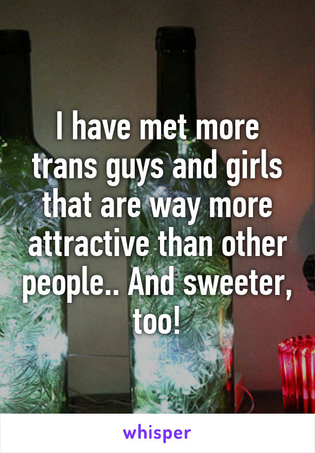 I have met more trans guys and girls that are way more attractive than other people.. And sweeter, too!