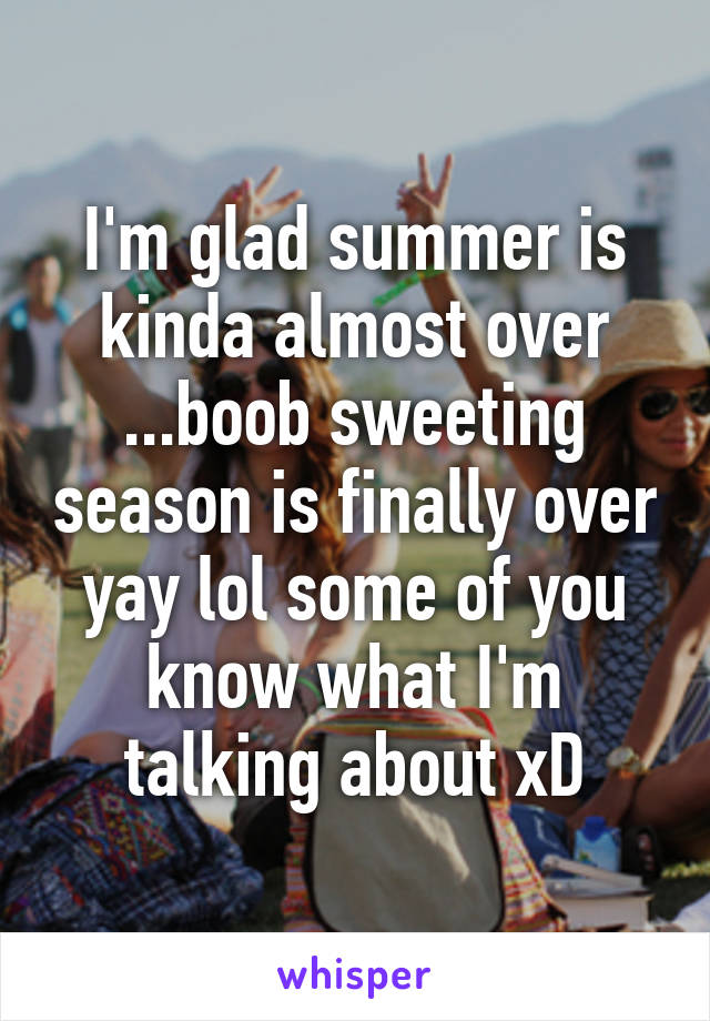 I'm glad summer is kinda almost over ...boob sweeting season is finally over yay lol some of you know what I'm talking about xD