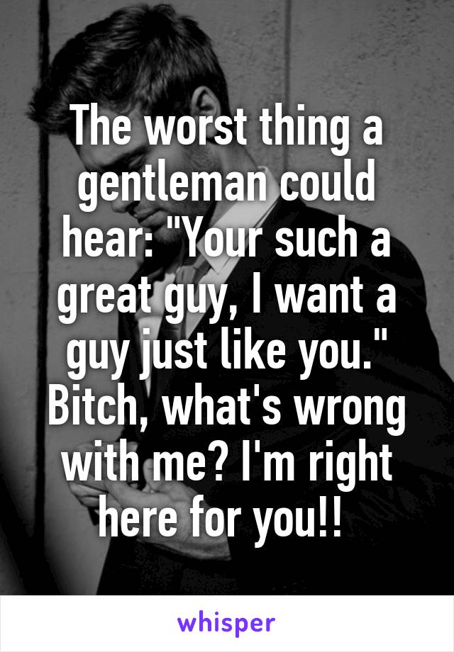 The worst thing a gentleman could hear: "Your such a great guy, I want a guy just like you." Bitch, what's wrong with me? I'm right here for you!! 