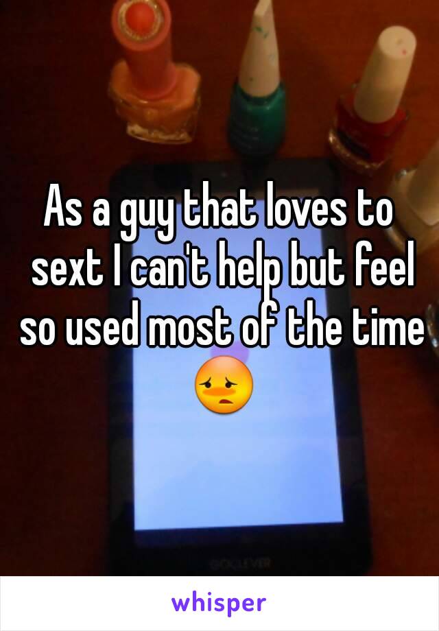 As a guy that loves to sext I can't help but feel so used most of the time 😳