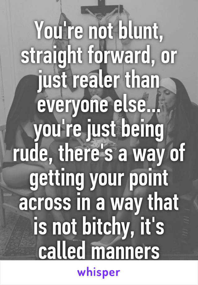 You're not blunt, straight forward, or just realer than everyone else... you're just being rude, there's a way of getting your point across in a way that is not bitchy, it's called manners