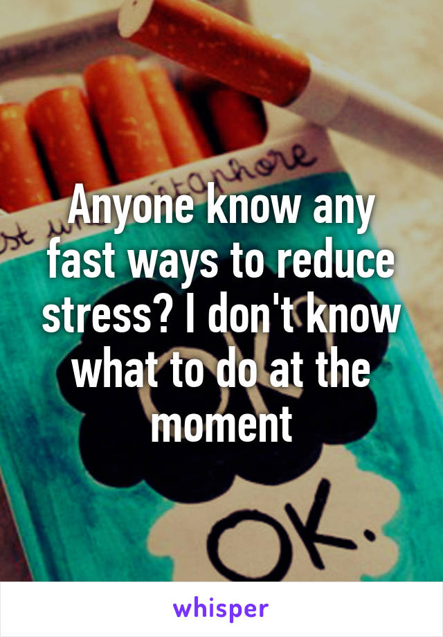 Anyone know any fast ways to reduce stress? I don't know what to do at the moment