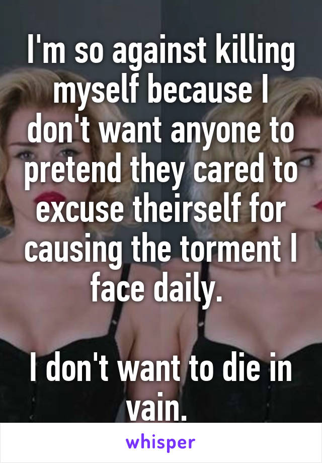 I'm so against killing myself because I don't want anyone to pretend they cared to excuse theirself for causing the torment I face daily. 

I don't want to die in vain. 