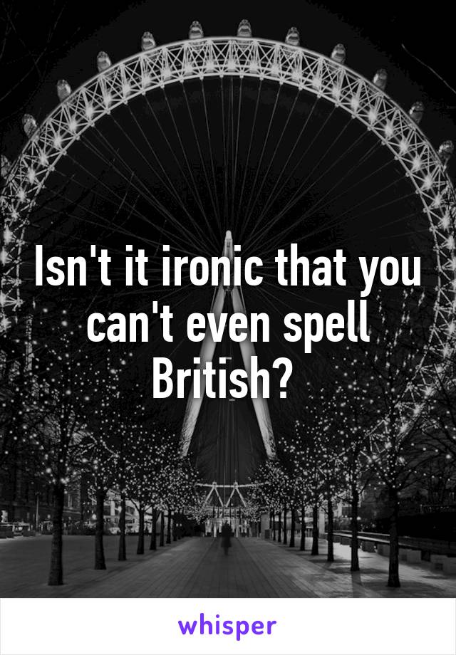 Isn't it ironic that you can't even spell British? 