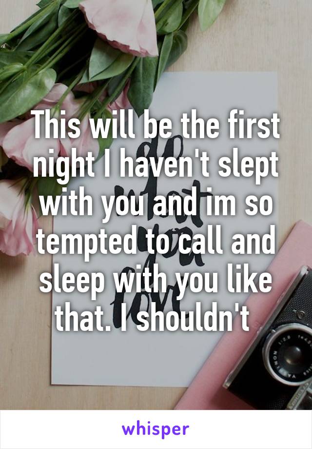 This will be the first night I haven't slept with you and im so tempted to call and sleep with you like that. I shouldn't 