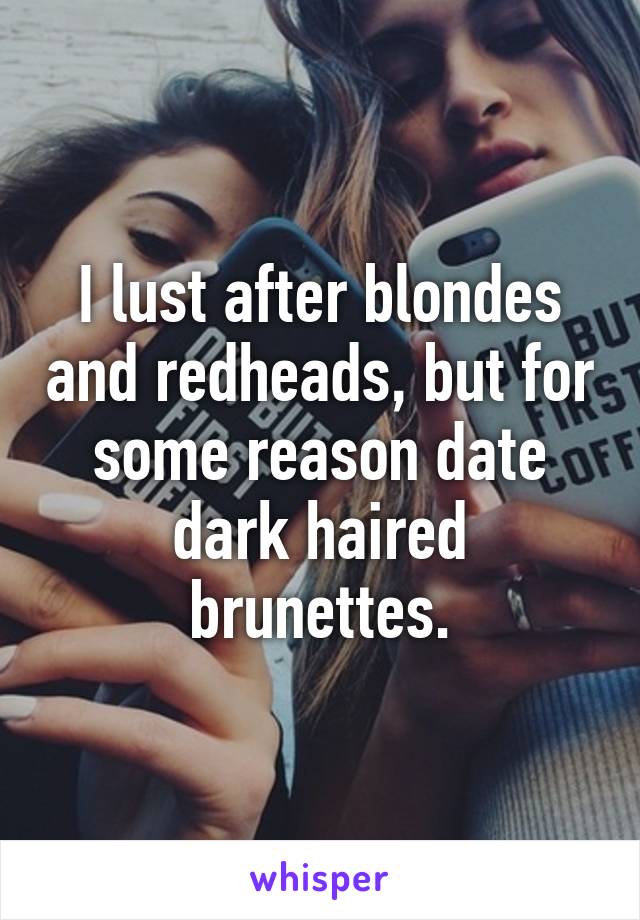 I lust after blondes and redheads, but for some reason date dark haired brunettes.