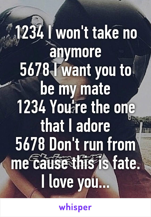 1234 I won't take no anymore
5678 I want you to be my mate
1234 You're the one that I adore
5678 Don't run from me cause this is fate.
I love you...