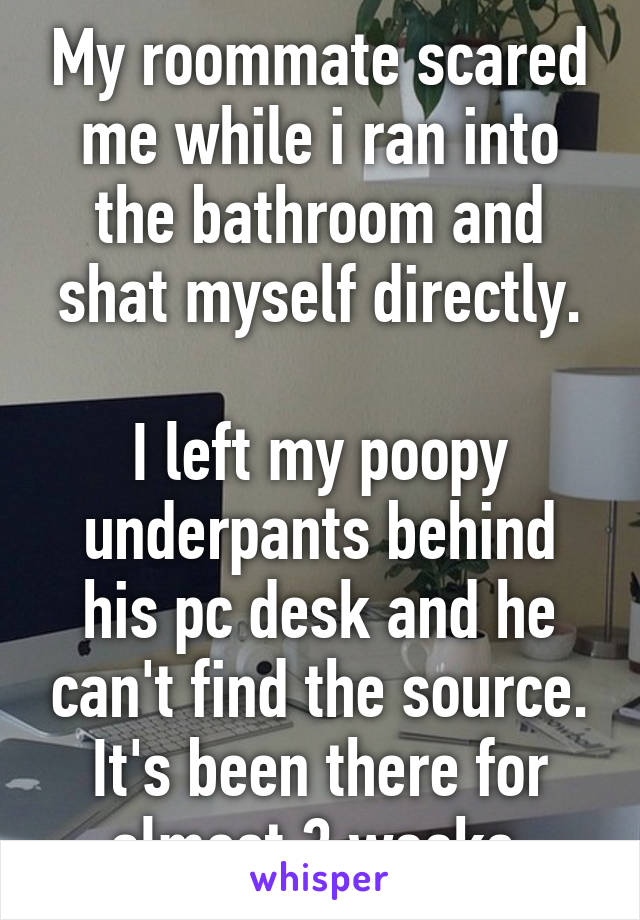 My roommate scared me while i ran into the bathroom and shat myself directly.

I left my poopy underpants behind his pc desk and he can't find the source.
It's been there for almost 3 weeks.