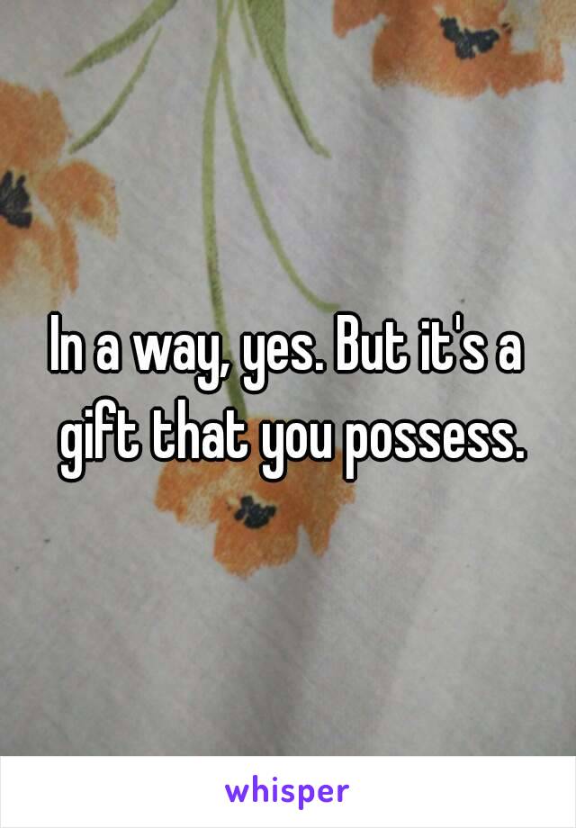 In a way, yes. But it's a gift that you possess.