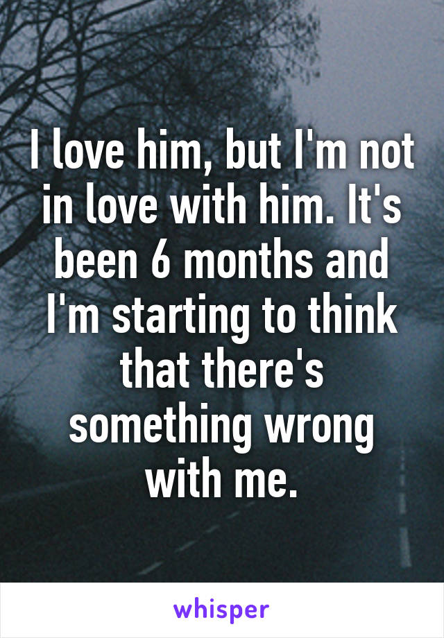 I love him, but I'm not in love with him. It's been 6 months and I'm starting to think that there's something wrong with me.