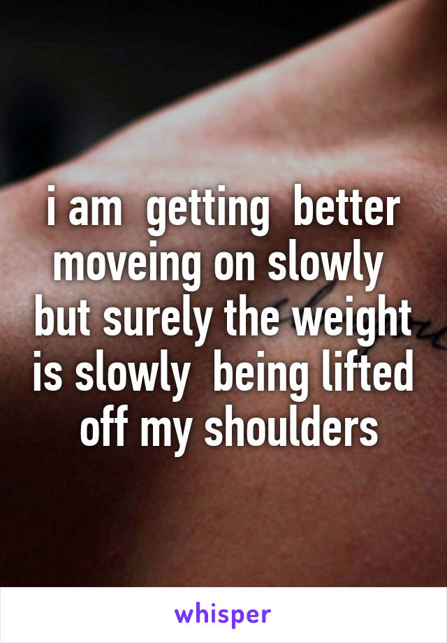 i am  getting  better moveing on slowly  but surely the weight is slowly  being lifted  off my shoulders