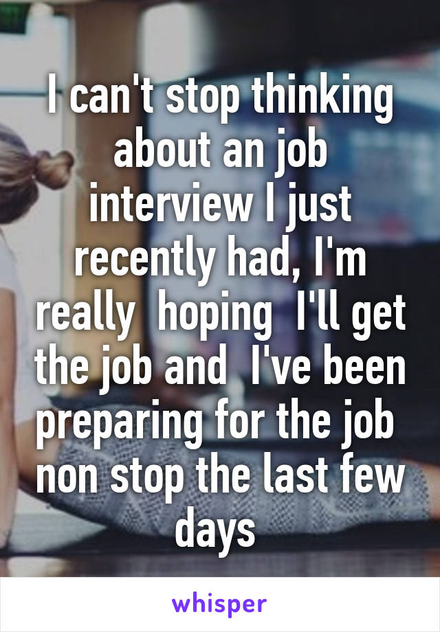 I can't stop thinking about an job interview I just recently had, I'm really  hoping  I'll get the job and  I've been preparing for the job  non stop the last few days 