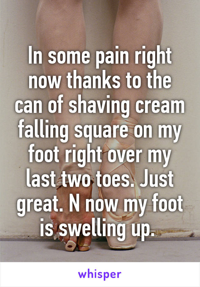 In some pain right now thanks to the can of shaving cream falling square on my foot right over my last two toes. Just great. N now my foot is swelling up. 