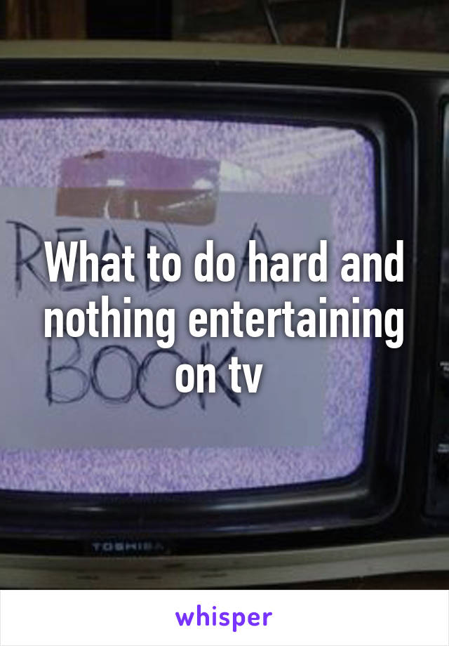 What to do hard and nothing entertaining on tv 