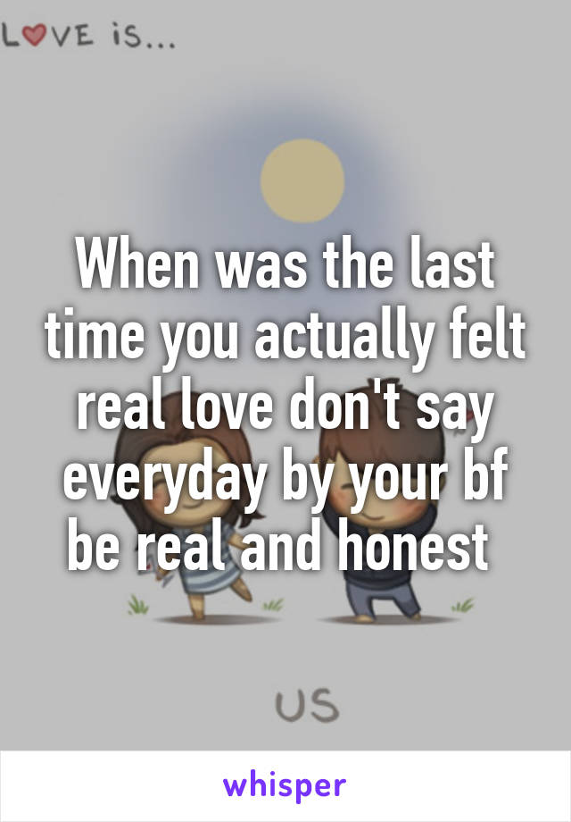 When was the last time you actually felt real love don't say everyday by your bf be real and honest 