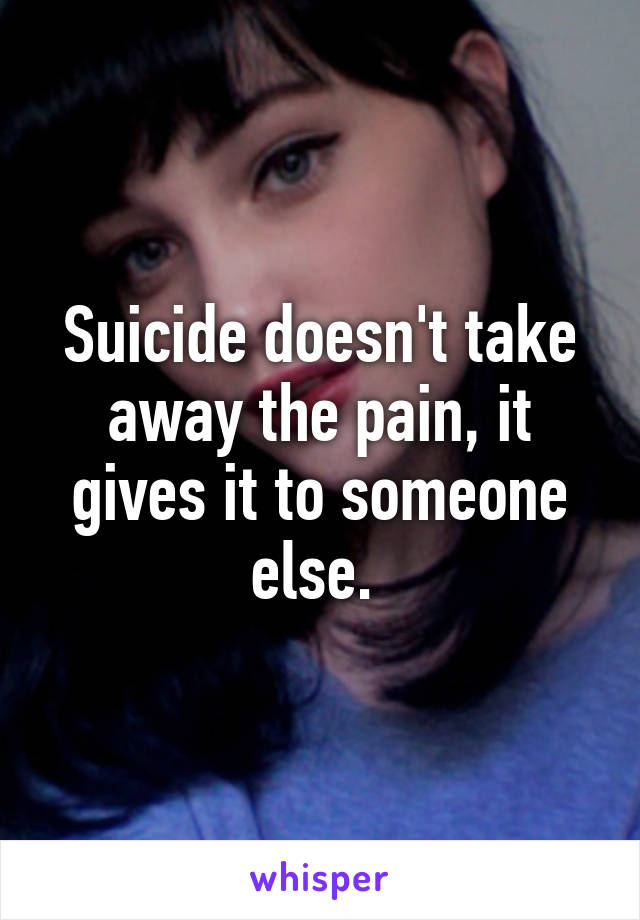 Suicide doesn't take away the pain, it gives it to someone else. 