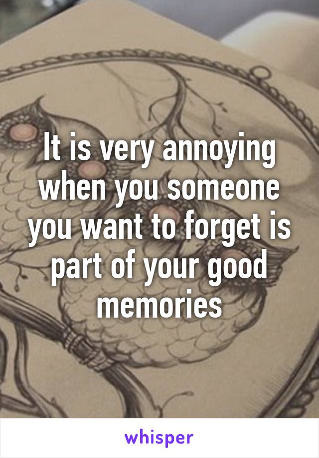 It is very annoying when you someone you want to forget is part of your good memories