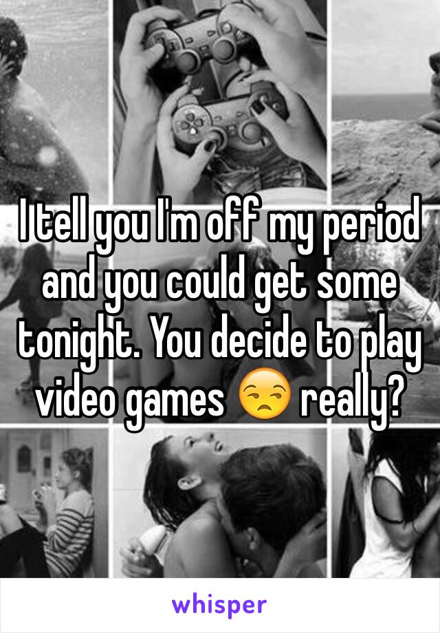 I tell you I'm off my period and you could get some tonight. You decide to play video games 😒 really?