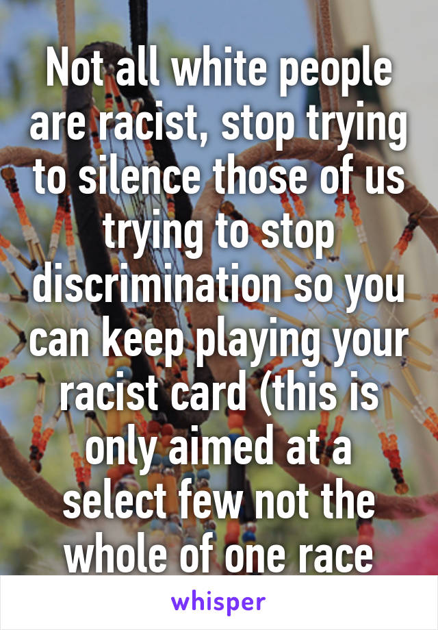 Not all white people are racist, stop trying to silence those of us trying to stop discrimination so you can keep playing your racist card (this is only aimed at a select few not the whole of one race