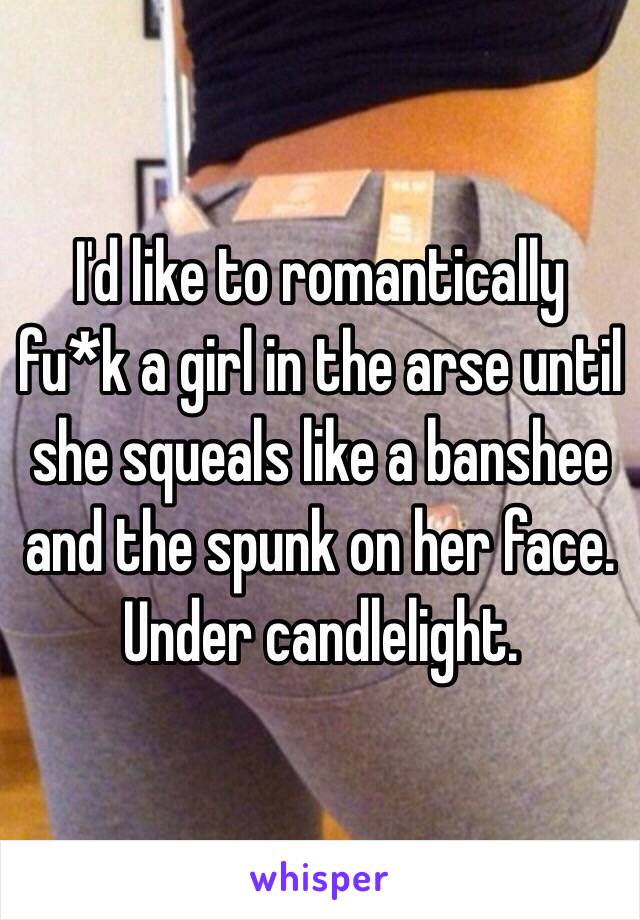 I'd like to romantically fu*k a girl in the arse until she squeals like a banshee and the spunk on her face.
Under candlelight.