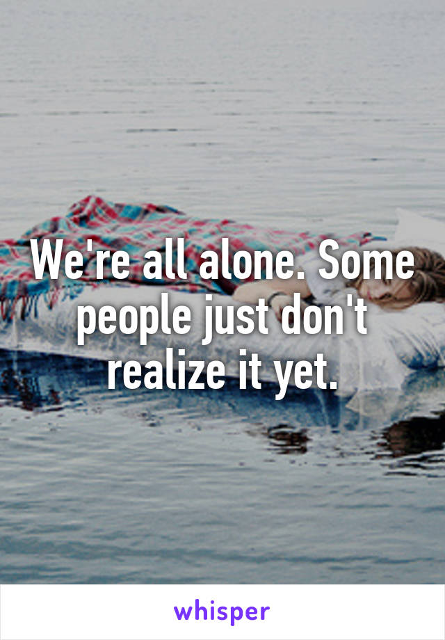 We're all alone. Some people just don't realize it yet.