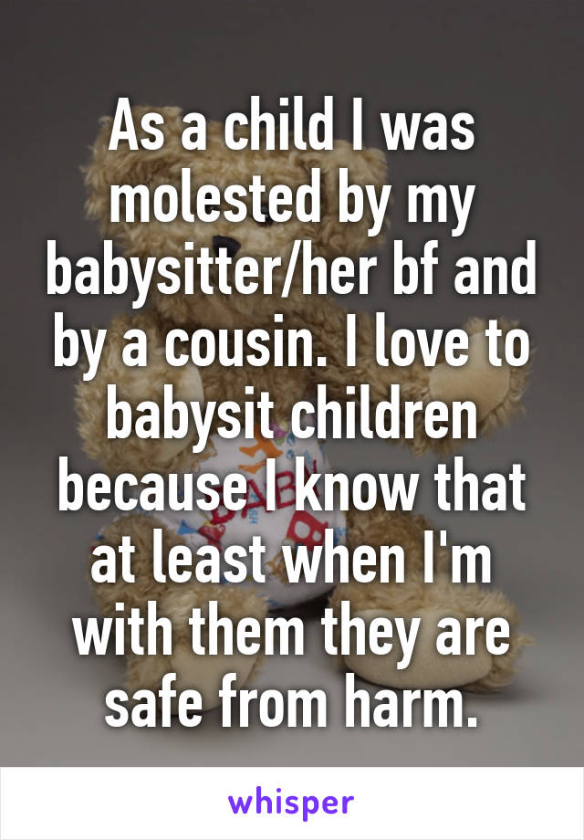 As a child I was molested by my babysitter/her bf and by a cousin. I love to babysit children because I know that at least when I'm with them they are safe from harm.