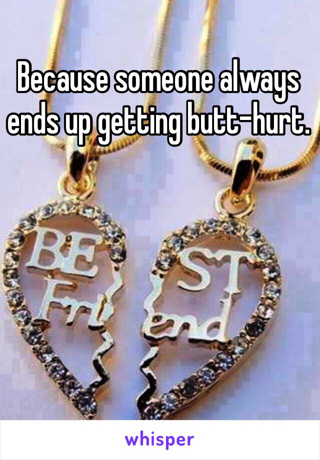 Because someone always ends up getting butt-hurt.