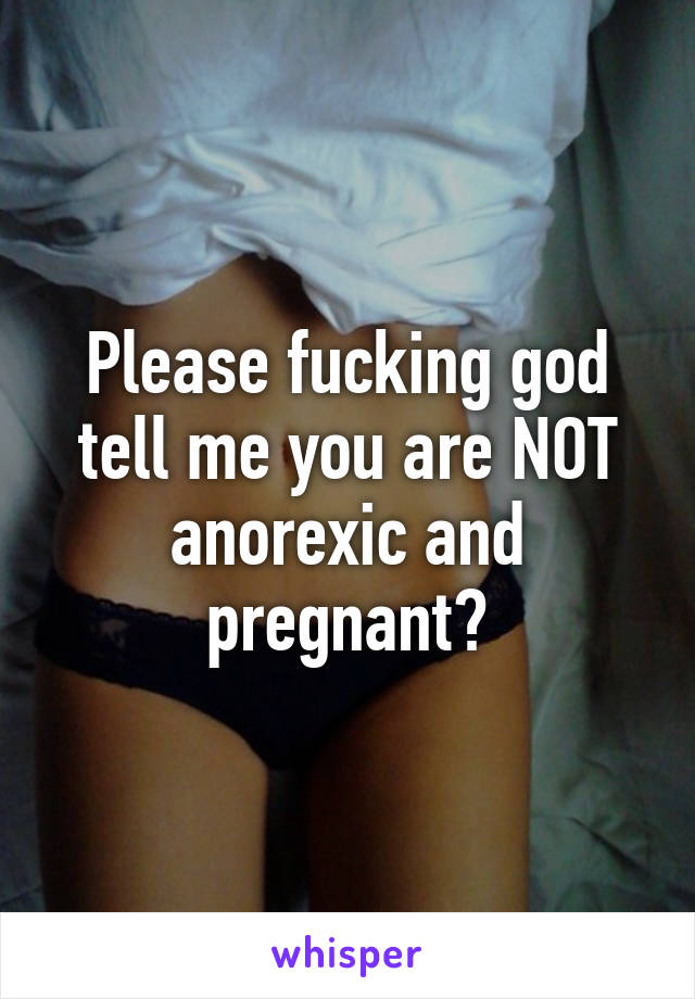 Please fucking god tell me you are NOT anorexic and pregnant?