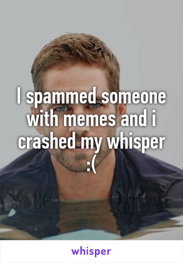 I spammed someone with memes and i crashed my whisper :(