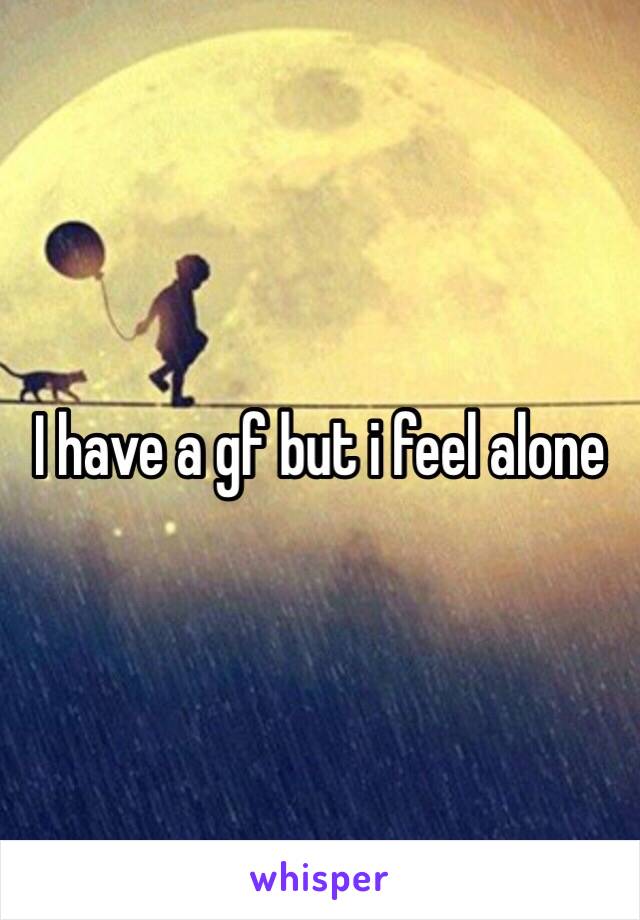 I have a gf but i feel alone