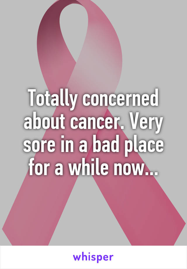 Totally concerned about cancer. Very sore in a bad place for a while now...