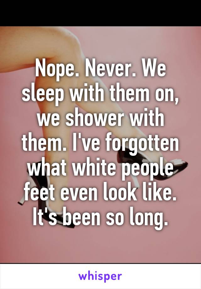 Nope. Never. We sleep with them on, we shower with them. I've forgotten what white people feet even look like. It's been so long.