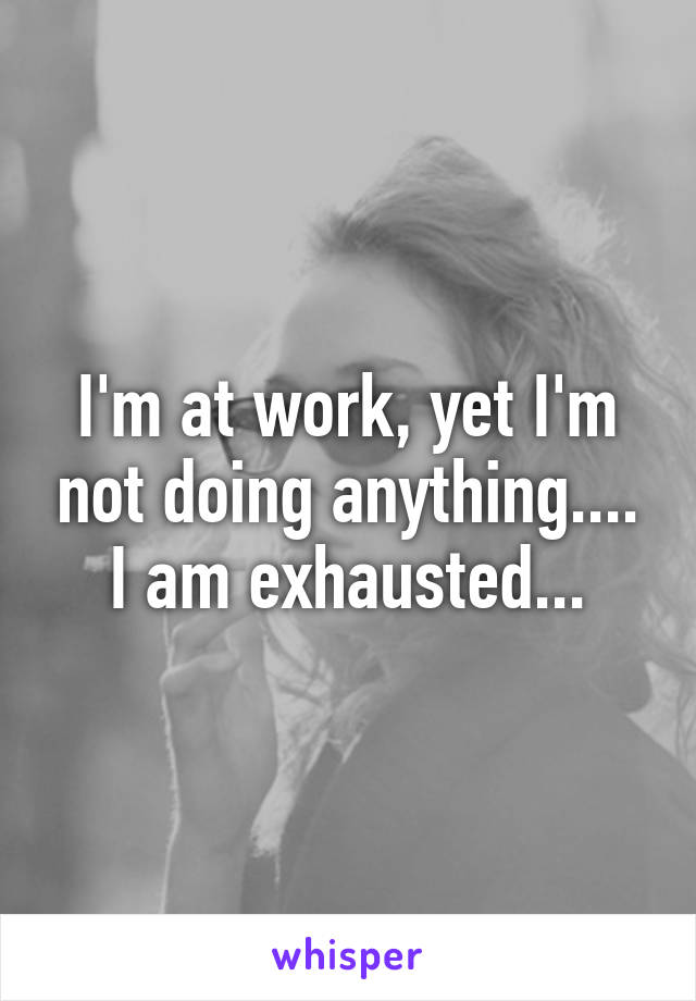 I'm at work, yet I'm not doing anything.... I am exhausted...