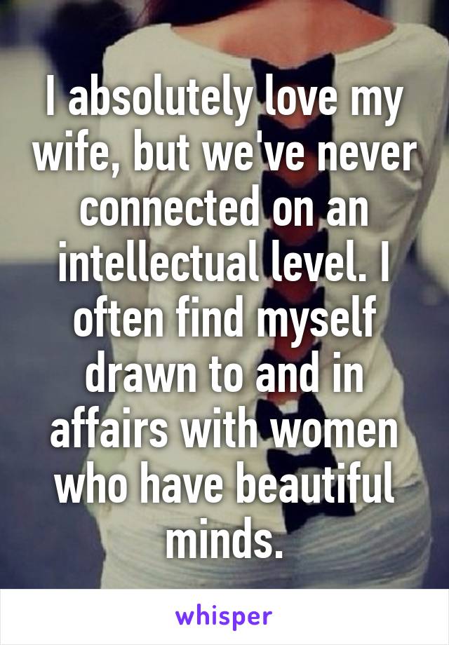 I absolutely love my wife, but we've never connected on an intellectual level. I often find myself drawn to and in affairs with women who have beautiful minds.