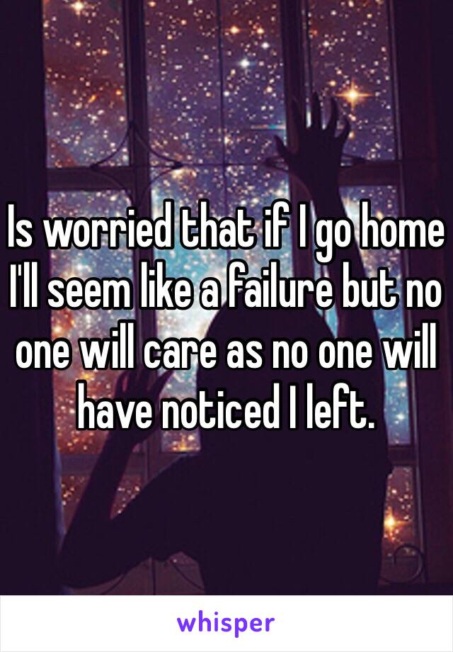 Is worried that if I go home I'll seem like a failure but no one will care as no one will have noticed I left. 