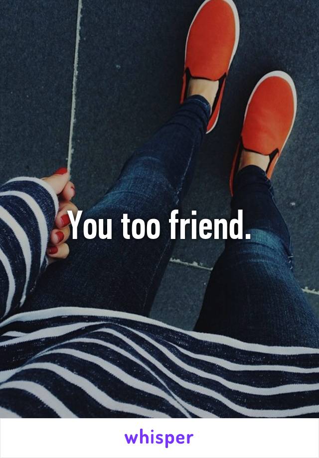 You too friend.