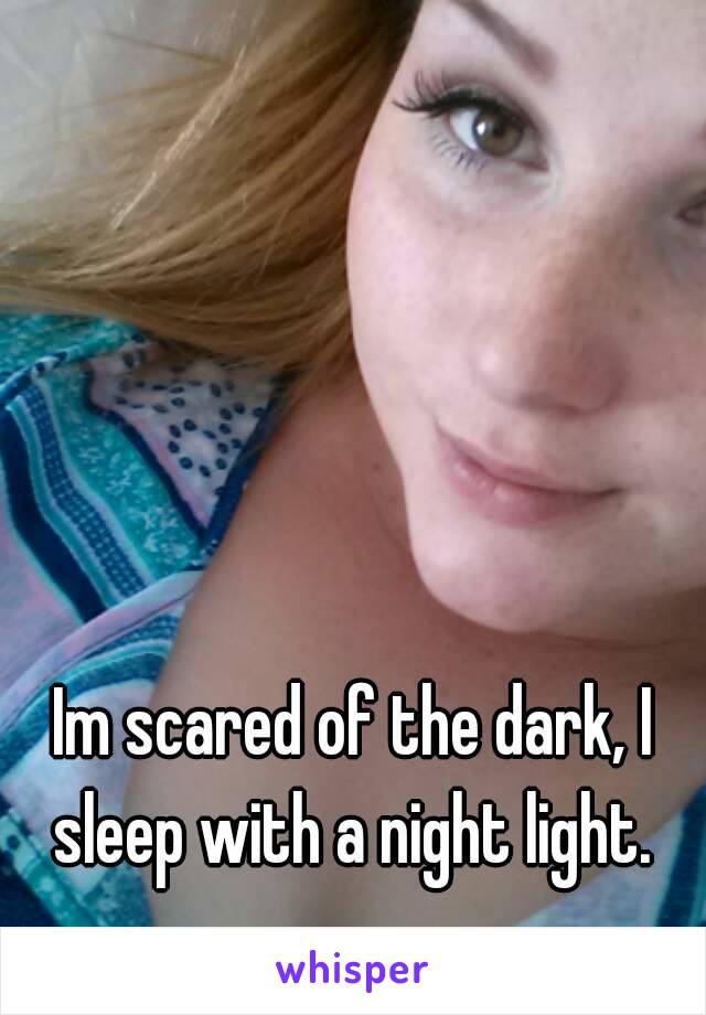 Im scared of the dark, I sleep with a night light. 