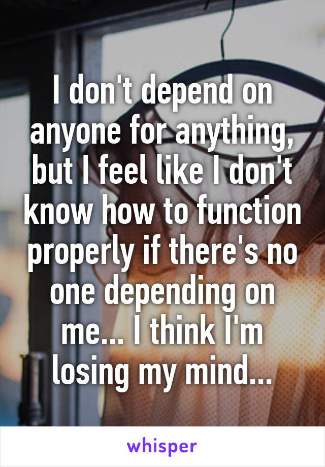 I don't depend on anyone for anything, but I feel like I don't know how to function properly if there's no one depending on me... I think I'm losing my mind...