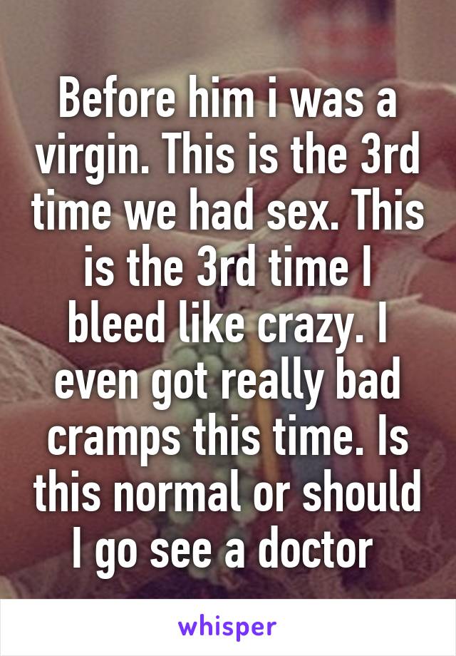 Before him i was a virgin. This is the 3rd time we had sex. This is the 3rd time I bleed like crazy. I even got really bad cramps this time. Is this normal or should I go see a doctor 