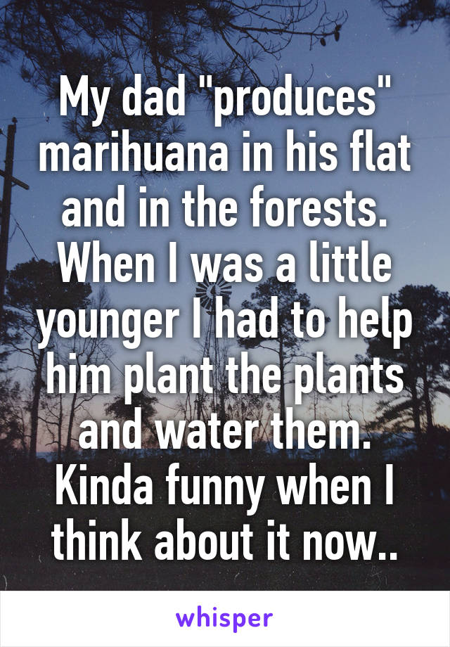 My dad "produces" marihuana in his flat and in the forests. When I was a little younger I had to help him plant the plants and water them. Kinda funny when I think about it now..