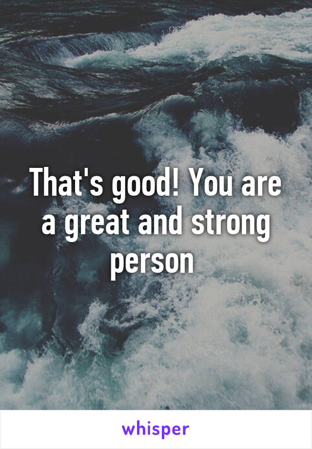 That's good! You are a great and strong person 