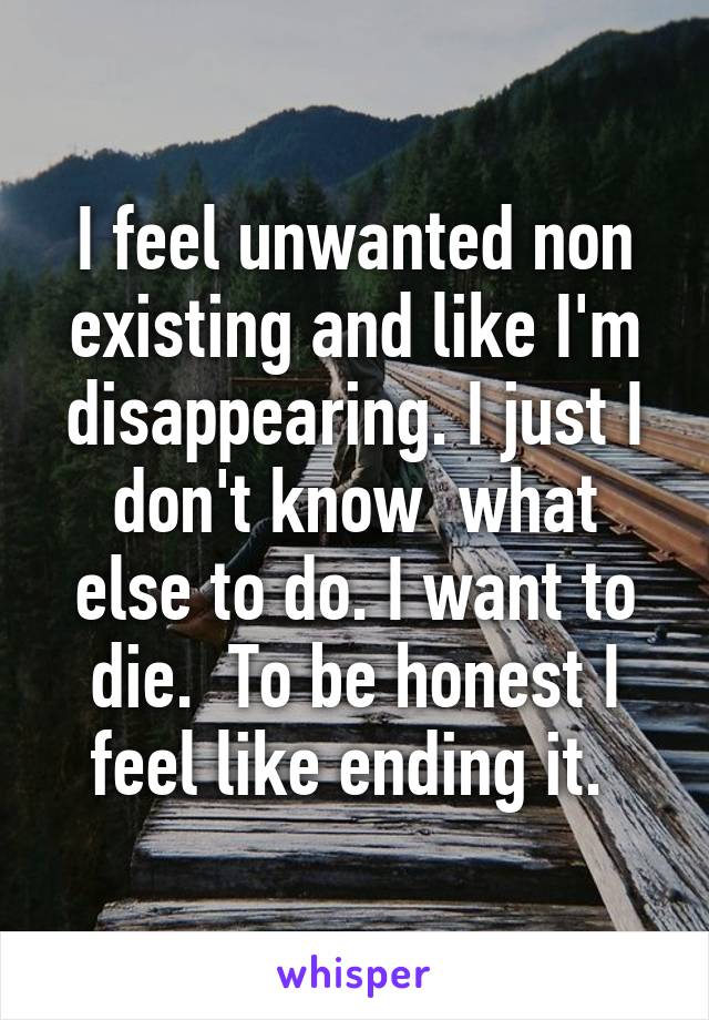 I feel unwanted non existing and like I'm disappearing. I just I don't know  what else to do. I want to die.  To be honest I feel like ending it. 